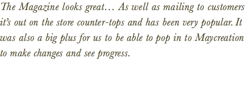 The Magazine looks great… As well as mailing to customers it’s out on the store counter-tops and has been very popular. It was also a big plus for us to be able to pop in to Maycreation to make changes and see progress. 
