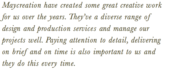 Maycreation have created some great creative work for us over the years. They’ve a diverse range of design and production services and manage our projects well. Paying attention to detail, delivering on brief and on time is also important to us and they do this every time.